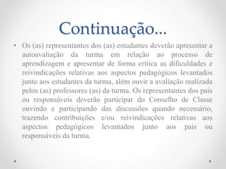Continuação...
• Os (as) representantes dos (as) estudantes deverão apresentar a
autoavaliação da turma em relação ao processo de
aprendizagem e apresentar de forma crítica as dificuldades e
reivindicações relativas aos aspectos pedagógicos levantados
junto aos estudantes da turma, além ouvir a avaliação realizada
pelos (as) professores (as) da turma. Os representantes dos pais
ou responsáveis deverão participar do Conselho de Classe
ouvindo e participando das discussões quando necessário,
trazendo contribuições e/ou reivindicações relativas aos
aspectos pedagógicos levantados junto aos pais ou
responsáveis da turma.
 