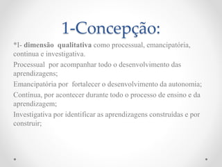 1-Concepção:
*I- dimensão qualitativa como processual, emancipatória,
continua e investigativa.
Processual por acompanhar todo o desenvolvimento das
aprendizagens;
Emancipatória por fortalecer o desenvolvimento da autonomia;
Contínua, por acontecer durante todo o processo de ensino e da
aprendizagem;
Investigativa por identificar as aprendizagens construídas e por
construir;
 