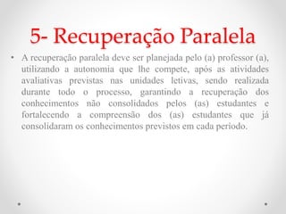 5- Recuperação Paralela
• A recuperação paralela deve ser planejada pelo (a) professor (a),
utilizando a autonomia que lhe compete, após as atividades
avaliativas previstas nas unidades letivas, sendo realizada
durante todo o processo, garantindo a recuperação dos
conhecimentos não consolidados pelos (as) estudantes e
fortalecendo a compreensão dos (as) estudantes que já
consolidaram os conhecimentos previstos em cada período.
 