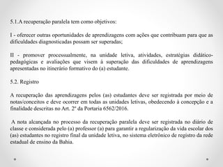 5.1.A recuperação paralela tem como objetivos:
I - oferecer outras oportunidades de aprendizagens com ações que contribuam para que as
dificuldades diagnosticadas possam ser superadas;
II - promover processualmente, na unidade letiva, atividades, estratégias didático-
pedagógicas e avaliações que visem à superação das dificuldades de aprendizagens
apresentadas no itinerário formativo do (a) estudante.
5.2. Registro
A recuperação das aprendizagens pelos (as) estudantes deve ser registrada por meio de
notas/conceitos e deve ocorrer em todas as unidades letivas, obedecendo à concepção e a
finalidade descritas no Art. 2º da Portaria 6562/2016.
A nota alcançada no processo da recuperação paralela deve ser registrada no diário de
classe e considerada pelo (a) professor (a) para garantir a regularização da vida escolar dos
(as) estudantes no registro final da unidade letiva, no sistema eletrônico de registro da rede
estadual de ensino da Bahia.
 