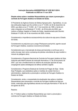 Instrução Normativa AGRODEFESA Nº 8 DE 06/11/2014
Publicado no DOE em 11 nov 2014
Dispõe sobre ações e medidas fitossanitárias que visem à prevenção e
controle da Ferrugem Asiática no Estado de Goiás.
O Presidente da Agência Goiana de Defesa Agropecuária - Agrodefesa, no uso
das atribuições legais que lhe confere a Lei nº 14.645, de 30 de dezembro de
2003, que altera a Lei nº 13.550 , de 11 de novembro de 1999, e tendo em
vista o disposto na Lei Estadual nº 14.245 , de 29 de julho de 2002, que
instituiu a Defesa Vegetal no Estado de Goiás, regulamentada pelo Decreto
Estadual nº 6.295, de 16 de novembro de 2005, e ainda,
Considerando a importância socioeconômica da cultura de soja para o Estado
de Goiás;
Considerando os prejuízos que a praga Phakopsora pachyrhizi, agente causal
da Ferrugem Asiática, ocasiona à economia do Estado;
Considerando que a manutenção de áreas permanentes e contínuas com o
cultivo da soja, bem como a presença de plantas voluntárias de soja mantêm o
inóculo do patógeno ativo;
Considerando o Programa Nacional de Controle da Ferrugem Asiática da Soja,
instituído pelo MAPA através da Instrução Normativa nº 2 de 29 de janeiro de
2007, que visa o fortalecimento do sistema de produção agrícola da soja,
congregando ações estratégicas de defesa sanitária vegetal;
Considerando o Programa Estadual de Controle de Pragas de Soja - Goiás
Soja Protegida, que estabelece ações e medidas de caráter técnico e
administrativo, objetivando a prevenção e controle da Ferrugem Asiática no
Estado de Goiás;
Considerando, ainda, a necessidade de atualização das ações e medidas
fitossanitárias para prevenção e controle da Ferrugem Asiática da Soja em
Goiás, instituídas pela Agrodefesa através da Instrução Normativa nº 003 de 16
de agosto de 2010;
Resolve:
Art. 1º Instituir ações e medidas fitossanitárias que visem a prevenção e
controle da Ferrugem Asiática no Estado de Goiás.
 