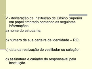 V - declaração da Instituição de Ensino Superior em papel timbrado contendo as seguintes informações: a) nome do estudante; b) número de sua carteira de identidade – RG; c) data da realização do vestibular ou seleção; d) assinatura e carimbo do responsável pela Instituição. 