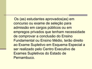 Art. 4º   Os (as) estudantes aprovados(as) em concurso ou exame de seleção para admissão em cargos públicos ou em empregos privados que tenham necessidade de comprovar a conclusão do Ensino Fundamental ou Ensino Médio, terão direito ao Exame Supletivo em Esquema Especial a ser realizado pelo Centro Executivo de Exames Supletivos do Estado de Pernambuco. 