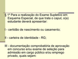 § 1º Para a realização do Exame Supletivo em Esquema Especial, de que trata o caput, o(a) estudante deverá apresentar: I - certidão de nascimento ou casamento;  II - carteira de identidade - RG; III - documentação comprobatória de aprovação em concurso e/ou exame de seleção para admissão em cargo público e/ou emprego privado, quais sejam: 