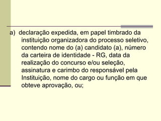 a)  declaração expedida, em papel timbrado da instituição organizadora do processo seletivo, contendo nome do (a) candidato (a), número da carteira de identidade - RG, data da realização do concurso e/ou seleção, assinatura e carimbo do responsável pela Instituição, nome do cargo ou função em que obteve aprovação, ou; 