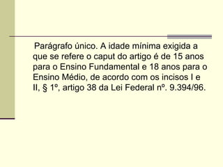 Parágrafo único. A idade mínima exigida a que se refere o caput do artigo é de 15 anos para o Ensino Fundamental e 18 anos para o Ensino Médio, de acordo com os incisos I e II, § 1º, artigo 38 da Lei Federal nº. 9.394/96. 