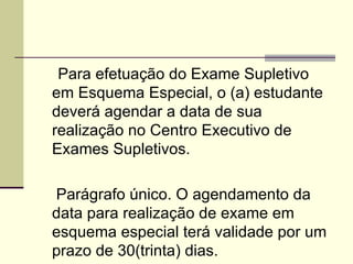 Art. 6º Para efetuação do Exame Supletivo em Esquema Especial, o (a) estudante deverá agendar a data de sua realização no Centro Executivo de Exames Supletivos. Parágrafo único. O agendamento da data para realização de exame em esquema especial terá validade por um prazo de 30(trinta) dias. 