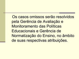 Art. 8º Os casos omissos serão resolvidos pela Gerência de Avaliação e Monitoramento das Políticas Educacionais e Gerência de Normatização do Ensino, no âmbito de suas respectivas atribuições. 