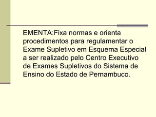 EMENTA:Fixa normas e orienta procedimentos para regulamentar o Exame Supletivo em Esquema Especial a ser realizado pelo Centro Executivo de Exames Supletivos do Sistema de Ensino do Estado de Pernambuco. 
