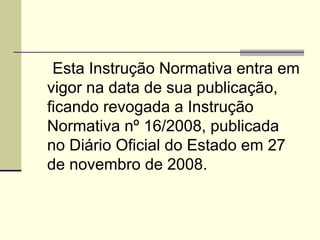 Art. 9 º   Esta Instrução Normativa entra em vigor na data de sua publicação, ficando revogada a Instrução Normativa nº 16/2008, publicada no Diário Oficial do Estado em 27 de novembro de 2008. 