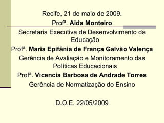 Recife, 21 de maio de 2009. Profª.  Aida Monteiro Secretaria Executiva de Desenvolvimento da Educação Profª.  Maria Epifânia de França Galvão Valença Gerência de Avaliação e Monitoramento das Políticas Educacionais Profª.  Vicencia Barbosa de Andrade Torres Gerência de Normatização do Ensino D.O.E. 22/05/2009 