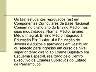 ART. 1º Os (as) estudantes reprovados (as) em Componentes Curriculares da Base Nacional Comum no último ano do Ensino Médio, nas suas modalidades, Normal Médio, Ensino Médio Integral, Ensino Médio Integrado à Educação  Profissional  e Educação de Jovens e Adultos e aprovados em vestibular ou seleção para ingresso em curso de nível superior terão direito ao Exame Supletivo em Esquema Especial, realizado pelo Centro Executivo de Exames Supletivos do Estado de Pernambuco. 
