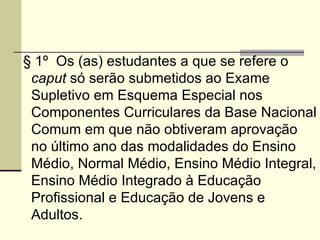 § 1º  Os (as) estudantes a que se refere o  caput  só serão submetidos ao Exame Supletivo em Esquema Especial nos Componentes Curriculares da Base Nacional Comum em que não obtiveram aprovação no último ano das modalidades do Ensino Médio, Normal Médio, Ensino Médio Integral, Ensino Médio Integrado à Educação Profissional e Educação de Jovens e Adultos. 