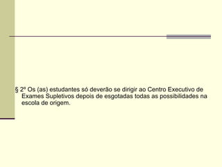 § 2º Os (as) estudantes só deverão se dirigir ao Centro Executivo de Exames Supletivos depois de esgotadas todas as possibilidades na escola de origem. 