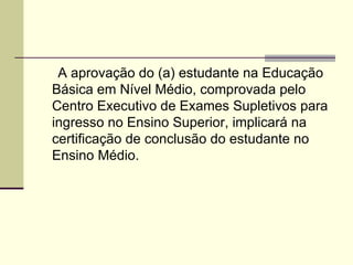 Art.2º A aprovação do (a) estudante na Educação Básica em Nível Médio, comprovada pelo Centro Executivo de Exames Supletivos para ingresso no Ensino Superior, implicará na certificação de conclusão do estudante no Ensino Médio.  