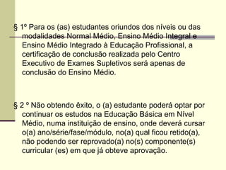 § 1º Para os (as) estudantes oriundos dos níveis ou das modalidades Normal Médio, Ensino Médio Integral e Ensino Médio Integrado à Educação Profissional, a certificação de conclusão realizada pelo Centro Executivo de Exames Supletivos será apenas de conclusão do Ensino Médio.  § 2 º Não obtendo êxito, o (a) estudante poderá optar por continuar os estudos na Educação Básica em Nível Médio, numa instituição de ensino, onde deverá cursar o(a) ano/série/fase/módulo, no(a) qual ficou retido(a), não podendo ser reprovado(a) no(s) componente(s) curricular (es) em que já obteve aprovação. 