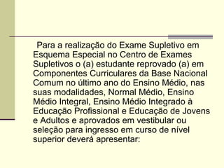 Art. 3°   Para a realização do Exame Supletivo em Esquema Especial no Centro de Exames Supletivos o (a) estudante reprovado (a) em Componentes Curriculares da Base Nacional Comum no último ano do Ensino Médio, nas suas modalidades, Normal Médio, Ensino Médio Integral, Ensino Médio Integrado à Educação Profissional e Educação de Jovens e Adultos e aprovados em vestibular ou seleção para ingresso em curso de nível superior deverá apresentar:  