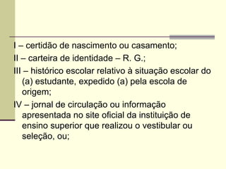 I – certidão de nascimento ou casamento; II – carteira de identidade – R. G.; III – histórico escolar relativo à situação escolar do (a) estudante, expedido (a) pela escola de origem; IV – jornal de circulação ou informação apresentada no site oficial da instituição de ensino superior que realizou o vestibular ou seleção, ou; 