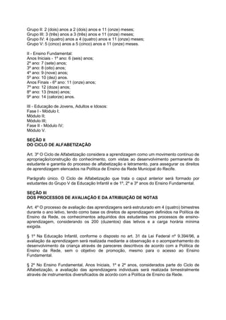 Grupo II: 2 (dois) anos a 2 (dois) anos e 11 (onze) meses; 
Grupo III: 3 (três) anos a 3 (três) anos e 11 (onze) meses; 
Grupo IV: 4 (quatro) anos a 4 (quatro) anos e 11 (onze) meses; 
Grupo V: 5 (cinco) anos a 5 (cinco) anos e 11 (onze) meses. 
II - Ensino Fundamental: 
Anos Iniciais - 1º ano: 6 (seis) anos; 
2º ano: 7 (sete) anos; 
3º ano: 8 (oito) anos; 
4º ano: 9 (nove) anos; 
5º ano: 10 (dez) anos. 
Anos Finais - 6º ano: 11 (onze) anos; 
7º ano: 12 (doze) anos; 
8º ano: 13 (treze) anos; 
9º ano: 14 (catorze) anos. 
III - Educação de Jovens, Adultos e Idosos: 
Fase I - Módulo I; 
Módulo II; 
Módulo III; 
Fase II - Módulo IV; 
Módulo V. 
SEÇÃO II 
DO CICLO DE ALFABETIZAÇÃO 
Art. 3º O Ciclo de Alfabetização considera a aprendizagem como um movimento contínuo de 
apropriação/construção do conhecimento, com vistas ao desenvolvimento permanente do 
estudante e garantia do processo de alfabetização e letramento, para assegurar os direitos 
de aprendizagem elencados na Política de Ensino da Rede Municipal do Recife. 
Parágrafo único. O Ciclo de Alfabetização que trata o caput anterior será formado por 
estudantes do Grupo V da Educação Infantil e de 1º, 2º e 3º anos do Ensino Fundamental. 
SEÇÃO III 
DOS PROCESSOS DE AVALIAÇÃO E DA ATRIBUIÇÃO DE NOTAS 
Art. 4º O processo de avaliação das aprendizagens será estruturado em 4 (quatro) bimestres 
durante o ano letivo, tendo como base os direitos de aprendizagem definidos na Política de 
Ensino da Rede, os conhecimentos adquiridos dos estudantes nos processos de ensino-aprendizagem, 
considerando os 200 (duzentos) dias letivos e a carga horária mínima 
exigida. 
§ 1º Na Educação Infantil, conforme o disposto no art. 31 da Lei Federal nº 9.394/96, a 
avaliação da aprendizagem será realizada mediante a observação e o acompanhamento do 
desenvolvimento da criança através de pareceres descritivos de acordo com a Política de 
Ensino da Rede, sem o objetivo de promoção, mesmo para o acesso ao Ensino 
Fundamental. 
§ 2º No Ensino Fundamental, Anos Iniciais, 1º e 2º anos, considerados parte do Ciclo de 
Alfabetização, a avaliação das aprendizagens individuais será realizada bimestralmente 
através de instrumentos diversificados de acordo com a Política de Ensino da Rede. 
 