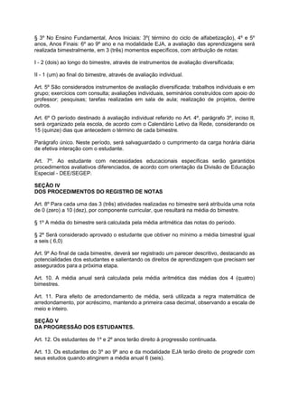 § 3º No Ensino Fundamental, Anos Iniciais: 3º( término do ciclo de alfabetização), 4º e 5º 
anos, Anos Finais: 6º ao 9º ano e na modalidade EJA, a avaliação das aprendizagens será 
realizada bimestralmente, em 3 (três) momentos específicos, com atribuição de notas: 
I - 2 (dois) ao longo do bimestre, através de instrumentos de avaliação diversificada; 
II - 1 (um) ao final do bimestre, através de avaliação individual. 
Art. 5º São considerados instrumentos de avaliação diversificada: trabalhos individuais e em 
grupo; exercícios com consulta; avaliações individuais, seminários construídos com apoio do 
professor; pesquisas; tarefas realizadas em sala de aula; realização de projetos, dentre 
outros. 
Art. 6º O período destinado à avaliação individual referido no Art. 4º, parágrafo 3º, inciso II, 
será organizado pela escola, de acordo com o Calendário Letivo da Rede, considerando os 
15 (quinze) dias que antecedem o término de cada bimestre. 
Parágrafo único. Neste período, será salvaguardado o cumprimento da carga horária diária 
de efetiva interação com o estudante. 
Art. 7º. Ao estudante com necessidades educacionais específicas serão garantidos 
procedimentos avaliativos diferenciados, de acordo com orientação da Divisão de Educação 
Especial - DEE/SEGEP. 
SEÇÃO IV 
DOS PROCEDIMENTOS DO REGISTRO DE NOTAS 
Art. 8º Para cada uma das 3 (três) atividades realizadas no bimestre será atribuída uma nota 
de 0 (zero) a 10 (dez), por componente curricular, que resultará na média do bimestre. 
§ 1º A média do bimestre será calculada pela média aritmética das notas do período. 
§ 2º Será considerado aprovado o estudante que obtiver no mínimo a média bimestral igual 
a seis ( 6,0) 
Art. 9º Ao final de cada bimestre, deverá ser registrado um parecer descritivo, destacando as 
potencialidades dos estudantes e salientando os direitos de aprendizagem que precisam ser 
assegurados para a próxima etapa. 
Art. 10. A média anual será calculada pela média aritmética das médias dos 4 (quatro) 
bimestres. 
Art. 11. Para efeito de arredondamento de média, será utilizada a regra matemática de 
arredondamento, por acréscimo, mantendo a primeira casa decimal, observando a escala de 
meio e inteiro. 
SEÇÃO V 
DA PROGRESSÃO DOS ESTUDANTES. 
Art. 12. Os estudantes de 1º e 2º anos terão direito à progressão continuada. 
Art. 13. Os estudantes do 3º ao 9º ano e da modalidade EJA terão direito de progredir com 
seus estudos quando atingirem a média anual 6 (seis). 
 