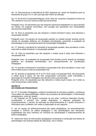 Art. 14. Recomenda-se a observância de 60% (sessenta por cento) de frequência para os 
estudantes de grupo IV e V, sem que seja este critério de retenção. 
Art. 15. No Ensino Fundamental Regular e EJA, deve ser cumprida a frequência mínima de 
75% (setenta e cinco por cento) do total das horas letivas 
Parágrafo único. Os estudantes que não atingirem percentual estabelecido no caput deverão 
ser retidos, em qualquer ano/módulo, com exceção dos estudantes com necessidades 
educacionais específicas. 
Art. 16. Para os estudantes que não atingirem a média bimestral 6 (seis), será oferecida a 
recuperação paralela. 
Parágrafo único. Os estudos de recuperação paralela na unidade escolar deverão ocorrer 
através de situações didáticas, em atividades diversificadas, garantindo a qualidade da 
aprendizagem e com acompanhamento da Coordenação Pedagógica. 
Art. 17. Quando o estudante for submetido à recuperação paralela, deve prevalecer a maior 
nota entre a média bimestral e a recuperação paralela. 
Art. 18. Para os estudantes que não atingirem a média anual 6 (seis) será oferecida a 
recuperação final. 
Parágrafo único. As avaliações de recuperação final deverão ocorrer através de situações 
didáticas, em atividades diversificadas, com acompanhamento da Coordenação 
Pedagógica. 
Art. 19. Quando o estudante for submetido à recuperação final, deve prevalecer a maior nota 
entre média anual e a nota da recuperação final. 
Art. 20. Quando os estudantes do 3º ao 9º e EJA, após a recuperação final, não alcançarem 
a média anual 6 (seis), em até dois componentes curriculares, serão submetidos à 
apreciação do Conselho Pedagógico que decidirá sobre sua aprovação. 
Parágrafo único. Os estudantes que não obtiverem a média anual 6 (seis), em 3 (três) ou 
mais componentes, serão retidos. 
SEÇÃO VI 
DO CONSELHO PEDAGÓGICO 
Art. 21. O Conselho Pedagógico, instância fundamental do processo avaliativo, constitui-se 
numa esfera de responsabilização coletiva dos processos de aprendizagem e intervenções 
pedagógicas e, como tal, deverá: 
I - ser realizado em 04 (quatro) momentos do ano letivo, conforme Calendário Escolar, 
considerando o primeiro com caráter diagnóstico, o segundo propositivo de 
encaminhamentos, o terceiro de retomada de encaminhamentos e o quarto conclusivo e 
informativo para o professor com vistas à organização do ano seguinte; 
II - ser um espaço de redimensionamento das ações pedagógicas, de acompanhamento 
constante e contínuo da prática pedagógica e das aprendizagens dos estudantes, 
possibilitando aos seus membros um momento de autoavaliação e redirecionamento da 
prática pedagógica; 
III - determinar sobre as intervenções pedagógicas necessárias à construção dos direitos de 
aprendizagem nas diversas etapas de cada grupo, ano e módulo; 
 