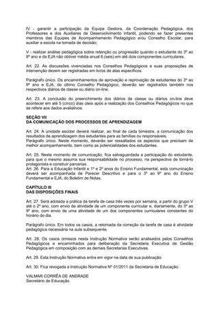 IV - garantir a participação da Equipe Gestora, da Coordenação Pedagógica, dos 
Professores e dos Auxiliares de Desenvolvimento Infantil, podendo se fazer presentes 
membros das Equipes de Acompanhamento Pedagógico e/ou Conselho Escolar, para 
auxiliar a escola na tomada de decisão; 
V - realizar análise pedagógica sobre retenção ou progressão quando o estudante do 3º ao 
9º ano e da EJA não obtiver média anual 6 (seis) em até dois componentes curriculares. 
Art. 22. As discussões vivenciadas nos Conselhos Pedagógicos e suas proposições de 
intervenção devem ser registradas em livros de atas específicos. 
Parágrafo único. Os encaminhamentos de aprovação e reprovação de estudantes do 3º ao 
9º ano e EJA, do último Conselho Pedagógico, deverão ser registrados também nos 
respectivos diários de classe ou diário on-line. 
Art. 23. A conclusão do preenchimento dos diários de classe ou diários on-line deve 
acontecer em até 5 (cinco) dias úteis após a realização dos Conselhos Pedagógicos no que 
se refere aos dados avaliativos. 
SEÇÃO VII 
DA COMUNICAÇÃO DOS PROCESSOS DE APRENDIZAGEM 
Art. 24. A unidade escolar deverá realizar, ao final de cada bimestre, a comunicação dos 
resultados de aprendizagem dos estudantes para as famílias ou responsáveis. 
Parágrafo único. Neste momento, deverão ser ressaltados os aspectos que precisam de 
melhor acompanhamento, bem como as potencialidades dos estudantes. 
Art. 25. Neste momento de comunicação, fica salvaguardada a participação do estudante, 
para que o mesmo assuma sua responsabilidade no processo, na perspectiva de torná-lo 
protagonista e construir parcerias. 
Art. 26. Para a Educação Infantil e 1º e 2º anos do Ensino Fundamental, esta comunicação 
deverá ser acompanhada de Parecer Descritivo e para o 3º ao 9º ano do Ensino 
Fundamental e EJA, do Boletim de Notas. 
CAPÍTULO III 
DAS DISPOSIÇÕES FINAIS 
Art. 27. Será adotada a prática da tarefa de casa três vezes por semana, a partir do grupo V 
até o 2º ano, com envio de atividade de um componente curricular e, diariamente, do 3º ao 
9º ano, com envio de uma atividade de um dos componentes curriculares constantes do 
horário do dia. 
Parágrafo único. Em todos os casos, a retomada da correção da tarefa de casa é atividade 
pedagógica necessária na aula subsequente. 
Art. 28. Os casos omissos nesta Instrução Normativa serão analisados pelos Conselhos 
Pedagógicos e encaminhados para deliberação da Secretaria Executiva de Gestão 
Pedagógica em composição com as demais Secretarias Executivas. 
Art. 29. Esta Instrução Normativa entra em vigor na data de sua publicação. 
Art. 30. Fica revogada a Instrução Normativa Nº 01/2011 da Secretaria de Educação. 
VALMAR CORRÊA DE ANDRADE 
Secretário de Educação 
