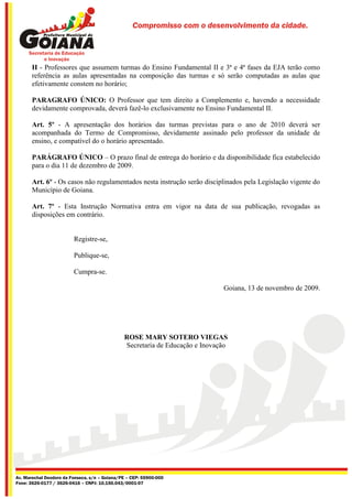 Compromisso com o desenvolvimento da cidade.




       II - Professores que assumem turmas do Ensino Fundamental II e 3ª e 4ª fases da EJA terão como
       referência as aulas apresentadas na composição das turmas e só serão computadas as aulas que
       efetivamente constem no horário;

       PARAGRAFO ÚNICO: O Professor que tem direito a Complemento e, havendo a necessidade
       devidamente comprovada, deverá fazê-lo exclusivamente no Ensino Fundamental II.

       Art. 5º - A apresentação dos horários das turmas previstas para o ano de 2010 deverá ser
       acompanhada do Termo de Compromisso, devidamente assinado pelo professor da unidade de
       ensino, e compatível do o horário apresentado.

       PARÁGRAFO ÚNICO – O prazo final de entrega do horário e da disponibilidade fica estabelecido
       para o dia 11 de dezembro de 2009.

       Art. 6º - Os casos não regulamentados nesta instrução serão disciplinados pela Legislação vigente do
       Município de Goiana.

       Art. 7º - Esta Instrução Normativa entra em vigor na data de sua publicação, revogadas as
       disposições em contrário.


                         Registre-se,

                         Publique-se,

                         Cumpra-se.

                                                                              Goiana, 13 de novembro de 2009.




                                               ROSE MARY SOTERO VIEGAS
                                               Secretaria de Educação e Inovação




Av. Marechal Deodoro da Fonseca, s/n – Goiana/PE – CEP: 55900-000
Fone: 3626-0177 / 3626-0416 – CNPJ: 10.150.043/0001-07
 
