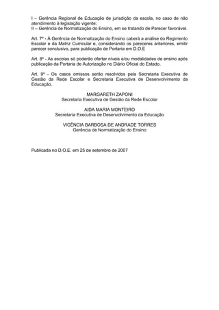 I – Gerência Regional de Educação de jurisdição da escola, no caso de não
atendimento à legislação vigente;
II – Gerência de Normatização do Ensino, em se tratando de Parecer favorável.

Art. 7º - À Gerência de Normatização do Ensino caberá a análise do Regimento
Escolar e da Matriz Curricular e, considerando os pareceres anteriores, emitir
parecer conclusivo, para publicação de Portaria em D.O.E

Art. 8º - As escolas só poderão ofertar níveis e/ou modalidades de ensino após
publicação da Portaria de Autorização no Diário Oficial do Estado.

Art. 9º - Os casos omissos serão resolvidos pela Secretaria Executiva de
Gestão da Rede Escolar e Secretaria Executiva de Desenvolvimento da
Educação.

                           MARGARETH ZAPONI
               Secretaria Executiva de Gestão da Rede Escolar

                         AIDA MARIA MONTEIRO
           Secretaria Executiva de Desenvolvimento da Educação

               VICÊNCIA BARBOSA DE ANDRADE TORRES
                   Gerência de Normatização do Ensino



Publicada no D.O.E. em 25 de setembro de 2007
 