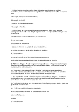 b) 1 (uma) disciplina, dentre aquelas abaixo elencadas, estabelecidas nas matrizes
curriculares, observando-se a existência de professores com formação específica ou de áreas
afins:

1)Educação, Direitos Humanos e Cidadania;

2)Educação Ambiental;

3) História da Cultura Pernambucana;

4)Educação e Trabalho.

Parágrafo único: No Ensino Fundamental na modalidade EJA, Fases III e IV, a língua
estrangeira moderna é de oferta obrigatória para a escola e de freqüência facultativa por parte
do estudante.

Art.3º- No Ensino Fundamental, deverão ser considerados:

I – nos anos iniciais:

a) seu caráter de polivalência;

b) o desenvolvimento do currículo de forma interdisciplinar;

c) a carga horária de 20 (vinte) horas semanais por professor;

II – nos anos finais:

a) o cumprimento da carga horária prevista para cada disciplina;

b) o caráter interdisciplinar e transdisciplinar no desenvolvimento do currículo.

§ 1º O Ensino Religioso ofertado obrigatoriamente pela Escola é de freqüência facultativa para
os estudantes e será ministrado no horário normal da escola e em turno diferente daquele no
qual o estudante está matriculado.

§ 2º A oferta do Ensino Religioso deverá expressar a diversidade cultural-religiosa da
sociedade onde a escola está inserida, devendo ser desenvolvida sob a forma de seminários
quinzenais, de 04 h/a, por turno, contemplando todas as opções religiosas.

 § 3º A carga horária prevista por professor, para a disciplina Ensino Religioso é de 50 horas
contratuais por turno e deverá o mesmo congregar os estudantes conforme suas opções, a
cada 15 dias, em atividades na escola ou fora dela.

§ 4º No Ensino Fundamental de 8 anos, a oferta do Ensino Religioso deverá seguir o citado nos
§ 1º, 2º e 3º desta Instrução.

Art. 4º - O Ensino Médio estará assim organizado:

I – os componentes Curriculares da Base Nacional Comum são:

a) Língua Portuguesa;

b) Artes;

c) Educação Física;


                                                                                                  2
 