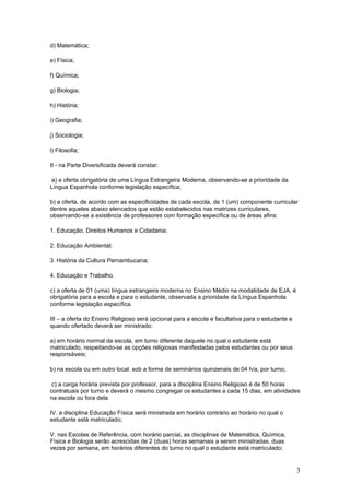 d) Matemática;

e) Física;

f) Química;

g) Biologia;

h) História;

i) Geografia;

j) Sociologia;

l) Filosofia;

II - na Parte Diversificada deverá constar:

a) a oferta obrigatória de uma Língua Estrangeira Moderna, observando-se a prioridade da
Língua Espanhola conforme legislação específica;

b) a oferta, de acordo com as especificidades de cada escola, de 1 (um) componente curricular
dentre aqueles abaixo elencados que estão estabelecidos nas matrizes curriculares,
observando-se a existência de professores com formação específica ou de áreas afins:

1. Educação, Direitos Humanos e Cidadania;

2. Educação Ambiental;

3. História da Cultura Pernambucana;

4. Educação e Trabalho.

c) a oferta de 01 (uma) língua estrangeira moderna no Ensino Médio na modalidade de EJA, é
obrigatória para a escola e para o estudante, observada a prioridade da Língua Espanhola
conforme legislação específica.

III – a oferta do Ensino Religioso será opcional para a escola e facultativa para o estudante e
quando ofertado deverá ser ministrado:

a) em horário normal da escola, em turno diferente daquele no qual o estudante está
matriculado, respeitando-se as opções religiosas manifestadas pelos estudantes ou por seus
responsáveis;

b) na escola ou em outro local. sob a forma de seminários quinzenais de 04 h/a, por turno;

 c) a carga horária prevista por professor, para a disciplina Ensino Religioso é de 50 horas
contratuais por turno e deverá o mesmo congregar os estudantes a cada 15 dias, em atividades
na escola ou fora dela.

IV. a disciplina Educação Física será ministrada em horário contrário ao horário no qual o
estudante está matriculado;

V. nas Escolas de Referência, com horário parcial, as disciplinas de Matemática, Química,
Física e Biologia serão acrescidas de 2 (duas) horas semanais a serem ministradas, duas
vezes por semana, em horários diferentes do turno no qual o estudante está matriculado;


                                                                                                  3
 