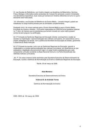VI. nas Escolas de Referência, com horário integral, as disciplinas de Matemática, Química,
Física, Biologia e Informática serão acrescidas de 2 (duas) h/a semanais a serem ministradas
nos laboratórios específicos, duas vezes por semana em horários diferentes do turno no qual o
estudante está matriculado.

 VII. Informática, nas Escolas de Referência do Ensino Médio – Jornada Integral, poderá ser
trabalhada na carga horária prevista para as atividades complementares.

Parágrafo único. As novas matrizes para o Ensino Normal Médio e para o Ensino Médio,
Educação de Jovens e Adultos – EJA serão implantadas em 2008 de forma gradativa (apenas
no 1º ano), de maneira que os estudantes que tenham iniciado em outra matriz possam
concluí-la sem prejuízo na certificação.

Art. 5º Compete às Gerências Regionais de Educação orientar, acompanhar e avaliar as
escolas na implantação / operacionalização das matrizes curriculares, em consonância com o
projeto pedagógico da escola, com a política da Secretaria de Educação do Estado, garantindo
a observância desta Instrução.

Art. 6º Compete às escolas, junto com as Gerências Regionais de Educação, garantir a
implantação e a correta operacionalização das matrizes curriculares, em observância ao que
estabelece a legislação educacional em vigor e à carga horária estabelecida para cada
componente curricular constante na Base Nacional Comum e na Parte Diversificada das
referidas matrizes curriculares.

Art. 7º. Os casos omissos serão resolvidos pela Secretaria Executiva de Desenvolvimento da
Educação, ouvida a Gerência de Normatização do Ensino e Gerências Regionais de Educação.

                                 Recife, 05 de março de 2008.




                                       Aída Monteiro

                     Secretária Executiva de Desenvolvimento do Ensino

                               Vicência B. de Andrade Torres

                            Gerência de Normatização do Ensino




OBS: DOE de 04 março de 2008




                                                                                              4
 