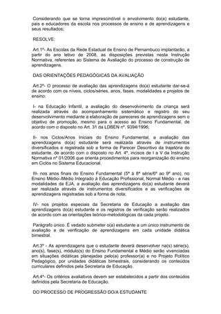 Considerando que se torna imprescindível o envolvimento do(a) estudante,
pais e educadores da escola nos processos de ensino e de aprendizagens e
seus resultados;

RESOLVE:

 Art.1º- As Escolas da Rede Estadual de Ensino de Pernambuco implantarão, a
partir do ano letivo de 2008, as disposições previstas nesta Instrução
Normativa, referentes ao Sistema de Avaliação do processo de construção de
aprendizagens.

DAS ORIENTAÇÕES PEDAGÓGICAS DA AVALIAÇÃO

 Art.2º- O processo de avaliação das aprendizagens do(a) estudante dar-se-á
de acordo com os níveis, ciclos/séries, anos, fases, modalidades e projetos de
ensino:

 I- na Educação Infantil, a avaliação do desenvolvimento da criança será
realizada através do acompanhamento sistemático e registro do seu
desenvolvimento mediante a elaboração de pareceres de aprendizagens sem o
objetivo de promoção, mesmo para o acesso ao Ensino Fundamental, de
acordo com o disposto no Art. 31 da LDBEN nº. 9394/1996;

 II- nos Ciclos/Anos Iniciais do Ensino Fundamental, a avaliação das
aprendizagens do(a) estudante será realizada através de instrumentos
diversificados e registrada sob a forma de Parecer Descritivo da trajetória do
estudante, de acordo com o disposto no Art. 4º, incisos de I a V da Instrução
Normativa nº 01/2006 que orienta procedimentos para reorganização do ensino
em Ciclos no Sistema Educacional.

 III- nos anos finais do Ensino Fundamental (5ª à 8ª série/6º ao 9º ano), no
Ensino Médio–Médio Integrado à Educação Profissional, Normal Médio - e nas
modalidades da EJA, a avaliação das aprendizagens do(a) estudante deverá
ser realizada através de instrumentos diversificados e as verificações de
aprendizagens registradas sob a forma de nota;

 IV- nos projetos especiais da Secretaria de Educação a avaliação das
aprendizagens do(a) estudante e os registros de verificação serão realizados
de acordo com as orientações teórico-metodológicas da cada projeto.

 Parágrafo único. É vedado submeter o(a) estudante a um único instrumento de
avaliação e de verificação de aprendizagens em cada unidade didática
bimestral.

 Art.3º - As aprendizagens que o estudante deverá desenvolver na(s) série(s),
ano(s), fase(s), módulo(s) do Ensino Fundamental e Médio serão vivenciadas
em situações didáticas planejadas pelo(a) professor(a) e no Projeto Político
Pedagógico, por unidades didáticas bimestrais, considerando os conteúdos
curriculares definidos pela Secretaria de Educação.

 Art.4º- Os critérios avaliativos devem ser estabelecidos a partir dos conteúdos
definidos pela Secretaria de Educação.

DO PROCESSO DE PROGRESSÃO DO/A ESTUDANTE
 