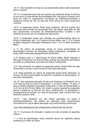 Art. 5º- O(a) estudante ao longo da sua escolaridade poderá obter progressão
plena ou parcial.

 Art. 6º- A progressão plena dar-se-á quando o(a) estudante atingir ao término
do ano letivo ou após período de recuperação final, nota igual ou superior a 6,0
(seis) em todos os componentes curriculares da série/fase/ano/módulo e
freqüência mínima de 75% do total das horas letivas em cada componente
curricular.

 Art.7º- A progressão parcial, direito do(a) estudante, dar-se-á quando o(a)
mesmo(a) após período de recuperação final, não obtiver aprovação em até
dois componentes curriculares da série/fase/ano/módulo cursados e será
oferecida de acordo com as condições de cada escola.

 Art.8º- A progressão parcial será admitida nos anos/fases/séries finais do
Ensino Fundamental, nas 1ª e 2ª séries do Ensino Médio, nas 1ª, 2ª e 3ª séries
do Médio Integrado à Educação Profissional e nas 1ª, 2ª e 3ª séries do Normal
Médio.

 § 1º- No regime de progressão parcial as novas oportunidades de
aprendizagens deverão ser planejadas pelo(a) professor(a), divulgadas em
tempo hábil e oferecidas obrigatoriamente pela Escola.

§ 2º- Poderá cursar a 1º série/módulo do Ensino Médio, Médio Integrado à
Educação Profissional e do Normal Médio, apenas o(a) estudante aprovado(a)
em todos os componentes curriculares do Ensino Fundamental.

 § 3º- O(a) estudante, em regime de progressão parcial, deverá obter em cada
componente curricular a nota mínima 6,0 (seis) para aprovação.

 § 4º- Ao(a) estudante em regime de progressão parcial serão oferecidas, no
mínimo, 03 (três) oportunidades de reensino e avaliação da aprendizagem, no
ano letivo subseqüente.

 Art. 9º- O(a) estudante reprovado em até duas disciplinas na 8ªsérie/9º ano e
na 4ª fase da EJA do Ensino Fundamental - e no Ensino Médio - 3ª série, 4ª
série do Médio Integrado à Educação Profissional, 4ª série do Normal Médio e
no 2º ano da EJA Ensino Médio, tem direito a exame especial de progressão
parcial a realizar-se no final do ano letivo, conferindo-lhe, se aprovado(a) o
prosseguimento de estudos. Em caso de reprovação, após o exame final, o(a)
estudante repetirá a série.

 Art.10 - O(a) estudante que não obtiver aprovação, ao repetir a
série/fase/módulo/ano, não poderá ser reprovado no(s) componente(s)
curricular(es) em que já obteve aprovação no(s) ano(s) letivo(s) anterior(es).

DOS PROCEDIMENTOS DE ATRIBUIÇÃO E REGISTRO DE NOTAS

 Art. 11- O processo de atribuição e registro de notas considera os seguintes
critérios:

I - o nível de aprendizagem do(a) estudante deverá ser registrado pelo(a)
professor(a) no diário de classe;
 