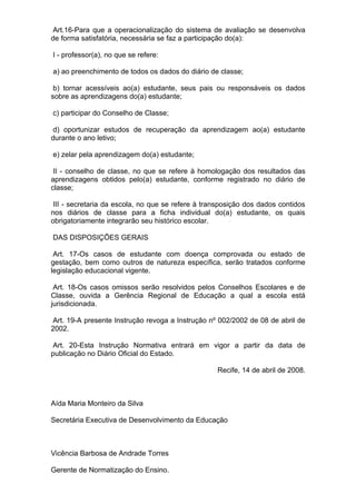 Art.16-Para que a operacionalização do sistema de avaliação se desenvolva
de forma satisfatória, necessária se faz a participação do(a):

I - professor(a), no que se refere:

a) ao preenchimento de todos os dados do diário de classe;

 b) tornar acessíveis ao(a) estudante, seus pais ou responsáveis os dados
sobre as aprendizagens do(a) estudante;

c) participar do Conselho de Classe;

 d) oportunizar estudos de recuperação da aprendizagem ao(a) estudante
durante o ano letivo;

e) zelar pela aprendizagem do(a) estudante;

 II - conselho de classe, no que se refere à homologação dos resultados das
aprendizagens obtidos pelo(a) estudante, conforme registrado no diário de
classe;

 III - secretaria da escola, no que se refere à transposição dos dados contidos
nos diários de classe para a ficha individual do(a) estudante, os quais
obrigatoriamente integrarão seu histórico escolar.

DAS DISPOSIÇÕES GERAIS

 Art. 17-Os casos de estudante com doença comprovada ou estado de
gestação, bem como outros de natureza específica, serão tratados conforme
legislação educacional vigente.

 Art. 18-Os casos omissos serão resolvidos pelos Conselhos Escolares e de
Classe, ouvida a Gerência Regional de Educação a qual a escola está
jurisdicionada.

 Art. 19-A presente Instrução revoga a Instrução nº 002/2002 de 08 de abril de
2002.

 Art. 20-Esta Instrução Normativa entrará em vigor a partir da data de
publicação no Diário Oficial do Estado.

                                                   Recife, 14 de abril de 2008.



Aída Maria Monteiro da Silva

Secretária Executiva de Desenvolvimento da Educação



Vicência Barbosa de Andrade Torres

Gerente de Normatização do Ensino.
 