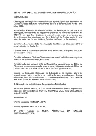 SECRETARIA EXECUTIVA DE DESENVOLVIMENTO DA EDUCAÇÃO

COMUNICADO

Orientações para registro da verificação das aprendizagens dos estudantes no
Diário de Classe do Ensino Fundamental de 5ª a 8ª séries/ Ensino Médio - ano
letivo 2008.

 A Secretária Executiva de Desenvolvimento da Educação, no uso das suas
atribuições, considerando as disposições previstas na Instrução Normativa Nº
04/2008, em que fixa diretrizes e procedimentos para a Avaliação das
Aprendizagens dos estudantes da Rede Estadual de Ensino, partir do ano
letivo de 2008, nas Escolas da Rede Estadual de Ensino de Pernambuco;

Considerando a necessidade de adequação dos Diários de Classes de 2008 à
nova Instrução de Avaliação;

Considerando a organização do ano letivo estruturado em quatro Unidades
Didáticas Bimestrais;

Considerando que o Diário de Classe é um documento oficial em que registra a
trajetória da vida escolar do(a) estudante;

Considerando que compete ao(a) professor(a) o preenchimento do Diário de
Classe e a secretaria da escola fazer a transposição dos dados do Diário de
Classe, de forma fidedigna, para a ficha individual do(a) estudante;

Orienta as Gerências Regionais de Educação e as Escolas sobre os
procedimentos para o registro da verificação das aprendizagens dos(as)
estudantes, nos Diários de Classes do Ensino Fundamental de 5ª a 8ª séries e
do Ensino Médio, no decorrer do ano letivo 2008;

I - No quadro de Indicadores de Desempenhos Trabalhados.

As colunas com as letras A, B, C, D devem ser utilizadas para os registros das
notas que correspondem às QUATRO UNIDADES DIDÁTICAS BIMESTRAIS,
respectivamente.

Na coluna OE:

1ª linha registrar a PRIMEIRA NOTA;

2ª linha registrar a SEGUNDA NOTA;

3ª   linha  registrar      a    MÉDIA      ARITMÉTICA       DA      UNIDADE
DIDÁTICA/BIMESTRAL.
 