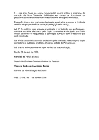 II – nos anos finais do ensino fundamental, ensino médio e programa de
correção de fluxo Travessia: habilitados em cursos de licenciatura ou
graduados bacharéis que tenham correlação com a disciplina ministrada.

Parágrafo único – aos graduados bacharéis autorizados a exercer a docência
deverão ser proporcionados formação pedagógica em serviço.

Art. 3º Os critérios para seleção simplificada e contratação dos profissionais,
constará em edital elaborado pelo órgão competente e divulgado em Diário
Oficial, devendo ser resguardada a correlação curricular com a disciplina que
será ministrada.

Art. 4º Os casos omissos serão analisados pela comissão instituída pelo órgão
competente e publicado em Diário Oficial do Estado de Pernambuco.

Art. 5º Esta instrução entra em vigor na data de sua publicação.

Recife, 07 de abril de 2008.

Ivaneide de Farias Dantas

Superintendência de Desenvolvimento de Pessoas

Vicencia Barbosa de Andrade Torres

Gerente de Normatização do Ensino


OBS.: D.O.E. de 11 de abril de 2008
 