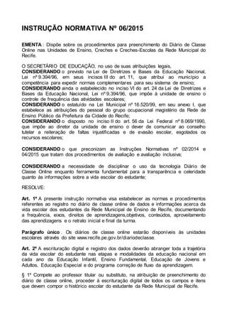 INSTRUÇÃO NORMATIVA Nº 06/2015
EMENTA : Dispõe sobre os procedimentos para preenchimento do Diário de Classe
Online nas Unidades de Ensino, Creches e Creches-Escolas da Rede Municipal do
Recife.
O SECRETÁRIO DE EDUCAÇÃO, no uso de suas atribuições legais,
CONSIDERANDO o previsto na Lei de Diretrizes e Bases da Educação Nacional,
Lei nº 9.394/96, em seus incisos III do art. 11, que atribui ao município a
competência para expedir normas complementares para seu sistema de ensino;
CONSIDERANDO ainda o estabelecido no inciso VI do art. 24 da Lei de Diretrizes e
Bases da Educação Nacional, Lei nº 9.394/96, que impõe à unidade de ensino o
controle de frequência das atividades escolares;
CONSIDERANDO o estatuído na Lei Municipal nº 16.520/99, em seu anexo I, que
estabelece as atribuições do pessoal do grupo ocupacional magistério da Rede de
Ensino Público da Prefeitura da Cidade do Recife;
CONSIDERANDO o disposto no inciso II do art. 56 da Lei Federal nº 8.069/1990,
que impõe ao diretor da unidade de ensino o dever de comunicar ao conselho
tutelar a reiteração de faltas injustificadas e de evasão escolar, esgotados os
recursos escolares;
CONSIDERANDO o que preconizam as Instruções Normativas nº 02/2014 e
04/2015 que tratam dos procedimentos de avaliação e avaliação inclusiva;
CONSIDERANDO a necessidade de disciplinar o uso da tecnologia Diário de
Classe Online enquanto ferramenta fundamental para a transparência e celeridade
quanto às informações sobre a vida escolar do estudante;
RESOLVE:
Art. 1º A presente instrução normativa visa estabelecer as normas e procedimentos
referentes ao registro no diário de classe online de dados e informações acerca da
vida escolar dos estudantes da Rede Municipal de Ensino de Recife, documentando
a frequência, eixos, direitos de aprendizagens,objetivos, conteúdos, aproveitamento
das aprendizagens e o retrato inicial e final da turma.
Parágrafo único . Os diários de classe online estarão disponíveis às unidades
escolares através do site www.recife.pe.gov.br/diariodeclasse.
Art. 2º A escrituração digital e registro dos dados deverão abranger toda a trajetória
da vida escolar do estudante nas etapas e modalidades da educação nacional em
cada ano da Educação Infantil, Ensino Fundamental, Educação de Jovens e
Adultos, Educação Especial e do programa correção de fluxo da aprendizagem.
§ 1º Compete ao professor titular ou substituto, na atribuição de preenchimento do
diário de classe online, proceder à escrituração digital de todos os campos e itens
que devem compor o histórico escolar do estudante da Rede Municipal de Recife.
 