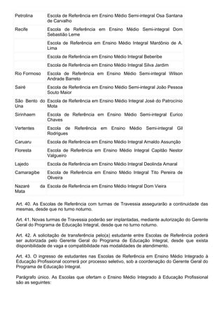 Petrolina       Escola de Referência em Ensino Médio Semi-integral Osa Santana
                de Carvalho
Recife          Escola de Referência em Ensino Médio Semi-integral Dom
                Sebastião Leme
                Escola de Referência em Ensino Médio Integral Mardônio de A.
                Lima
                Escola de Referência em Ensino Médio Integral Beberibe
                Escola de Referência em Ensino Médio Integral Silva Jardim
Rio Formoso     Escola de Referência em Ensino Médio Semi-integral Wilson
                Andrade Barreto
Sairé           Escola de Referência em Ensino Médio Semi-integral João Pessoa
                Souto Maior
São Bento do Escola de Referência em Ensino Médio Integral José do Patrocínio
Una          Mota
Sirinhaem       Escola de Referência em Ensino Médio Semi-integral Eurico
                Chaves
Vertentes       Escola de Referência em Ensino Médio Semi-integral Gil
                Rodrigues
Caruaru         Escola de Referência em Ensino Médio Integral Arnaldo Assunção
Floresta        Escola de Referência em Ensino Médio Integral Capitão Nestor
                Valgueiro
Lajedo          Escola de Referência em Ensino Médio Integral Deolinda Amaral
Camaragibe      Escola de Referência em Ensino Médio Integral Tito Pereira de
                Oliveira
Nazaré       da Escola de Referência em Ensino Médio Integral Dom Vieira
Mata

Art. 40. As Escolas de Referência com turmas de Travessia assegurarão a continuidade das
mesmas, desde que no turno noturno.

Art. 41. Novas turmas de Travessia poderão ser implantadas, mediante autorização do Gerente
Geral do Programa de Educação Integral, desde que no turno noturno.

Art. 42. A solicitação de transferência pelo(a) estudante entre Escolas de Referência poderá
ser autorizada pelo Gerente Geral do Programa de Educação Integral, desde que exista
disponibilidade de vaga e compatibilidade nas modalidades de atendimento.

Art. 43. O ingresso de estudantes nas Escolas de Referência em Ensino Médio Integrado à
Educação Profissional ocorrerá por processo seletivo, sob a coordenação do Gerente Geral do
Programa de Educação Integral.

Parágrafo único. As Escolas que ofertam o Ensino Médio Integrado à Educação Profissional
são as seguintes:
 