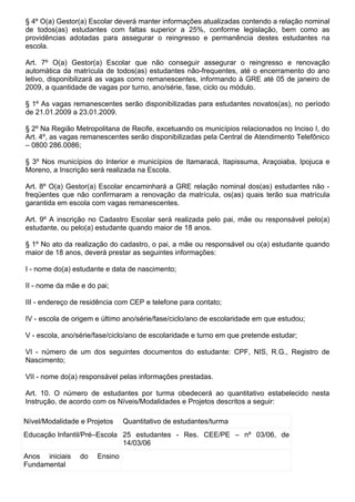 § 4º O(a) Gestor(a) Escolar deverá manter informações atualizadas contendo a relação nominal
de todos(as) estudantes com faltas superior a 25%, conforme legislação, bem como as
providências adotadas para assegurar o reingresso e permanência destes estudantes na
escola.

Art. 7º O(a) Gestor(a) Escolar que não conseguir assegurar o reingresso e renovação
automática da matrícula de todos(as) estudantes não-frequentes, até o encerramento do ano
letivo, disponibilizará as vagas como remanescentes, informando à GRE até 05 de janeiro de
2009, a quantidade de vagas por turno, ano/série, fase, ciclo ou módulo.

§ 1º As vagas remanescentes serão disponibilizadas para estudantes novatos(as), no período
de 21.01.2009 a 23.01.2009.

§ 2º Na Região Metropolitana de Recife, excetuando os municípios relacionados no Inciso I, do
Art. 4º, as vagas remanescentes serão disponibilizadas pela Central de Atendimento Telefônico
– 0800 286.0086;

§ 3º Nos municípios do Interior e municípios de Itamaracá, Itapissuma, Araçoiaba, Ipojuca e
Moreno, a Inscrição será realizada na Escola.

Art. 8º O(a) Gestor(a) Escolar encaminhará a GRE relação nominal dos(as) estudantes não -
freqüentes que não confirmaram a renovação da matrícula, os(as) quais terão sua matrícula
garantida em escola com vagas remanescentes.

Art. 9º A inscrição no Cadastro Escolar será realizada pelo pai, mãe ou responsável pelo(a)
estudante, ou pelo(a) estudante quando maior de 18 anos.

§ 1º No ato da realização do cadastro, o pai, a mãe ou responsável ou o(a) estudante quando
maior de 18 anos, deverá prestar as seguintes informações:

I - nome do(a) estudante e data de nascimento;

II - nome da mãe e do pai;

III - endereço de residência com CEP e telefone para contato;

IV - escola de origem e último ano/série/fase/ciclo/ano de escolaridade em que estudou;

V - escola, ano/série/fase/ciclo/ano de escolaridade e turno em que pretende estudar;

VI - número de um dos seguintes documentos do estudante: CPF, NIS, R.G., Registro de
Nascimento;

VII - nome do(a) responsável pelas informações prestadas.

Art. 10. O número de estudantes por turma obedecerá ao quantitativo estabelecido nesta
Instrução, de acordo com os Níveis/Modalidades e Projetos descritos a seguir:

Nível/Modalidade e Projetos    Quantitativo de estudantes/turma
Educação Infantil/Pré–Escola 25 estudantes - Res. CEE/PE – nº 03/06, de
                             14/03/06
Anos iniciais    do   Ensino
Fundamental
 
