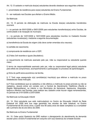 Art. 12. O cadastro e matrícula dos(as) estudantes deverão obedecer aos seguintes critérios:

I - proximidade da residência para os(as) estudantes de Ensino Fundamental;

II – ser realizado nas Escolas que ofertam o Ensino Médio.

Da Matrícula

Art. 13. O período da efetivação da matrícula na Escola dos(as) estudantes transferidos
ocorrerá:

I – no período de 05/01/2009 a 09/01/2009 para estudantes transferidos(as) entre Escolas, de
continuidade e de recepção do município;

II – no período de 12/01/2009 a 16/01/2009 para estudantes inscritos no Cadastro Escolar
(estudantes novatos(as)), mediante a seguinte documentação:

a) transferência da Escola de origem (não deve conter emendas e/ou rasuras);

b) certidão de nascimento;

c) comprovante de residência com o CEP;

d) 2 fotos 3x4 recentes e iguais (facultativo);

e) requerimento de matrícula assinado pelo pai, mãe ou responsável ou estudante quando
maior;

f) termo de responsabilidade assinado pelo pai, mãe ou responsável legal pelo(a) estudante
para efeito de compromisso, acompanhamento e participação no processo de aprendizagem;

g) ficha do perfil sócio-econômico da família.

§ 1º Terá vaga assegurada o(a) candidato(a) inscrito(a) que efetivar a matrícula no prazo
estabelecido nesta Instrução.

§ 2º O(a) candidato(a) que se cadastrou e não efetivou a matrícula no prazo previsto ou não se
cadastrou, deverá entrar em contato com a Central de Atendimento Telefônico (Recife e
Região Metropolitana), no interior e nos Municípios de Itamaracá, Itapissuma, Araçoiaba,
Ipojuca e Moreno nas Escolas, para realizar seu cadastro onde houver vagas remanescentes,
no período de 21/01/2009 a 23/01/2009.

Da Matrícula na Educação Infantil

Art. 14. O(a) estudante que está matriculado(a) no Centro de Educação Infantil da Rede
Estadual em 2008 terá sua vaga garantida nas escolas da rede estadual, no Ensino
Fundamental de 09 (nove) anos, a partir dos 06 (seis) anos de idade completos ou a completar
até o primeiro dia do ano letivo de 2009.

Da Matrícula no Ensino Fundamental

Art. 15. Cabe ao(a) Gestor(a) da GRE realizar o planejamento do atendimento da demanda
escolar para o Ensino Fundamental em conjunto com o(a) Gestor(a) da Unidade Escolar.
 