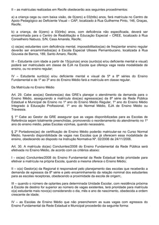 II – as matrículas realizadas em Recife obedecerão aos seguintes procedimentos:

a) a criança cega ou com baixa visão, de 0(zero) a 03(três) anos, fará matrícula no Centro de
Apoio Pedagógico ao Deficiente Visual – CAP, localizado à Rua Guilherme Pinto, 146, Graças,
Recife;

b) a criança, de 0(zero) a 03(três) anos, com deficiência não especificada, deverá ser
encaminhada para o Centro de Reabilitação e Educação Especial – CREE, localizado à Rua
Conselheiro Nabuco, S/N, Casa Amarela, Recife;

c) os(as) estudantes com deficiência mental, impossibilitados(as) de freqüentar ensino regular
deverão ser encaminhados(as) à Escola Especial Ulisses Pernambucano, localizada à Rua
Gouveia de Barros, 189, Santo Amaro, Recife.

III – Estudante com idade a partir de 15(quinze) anos (surdo(a) e/ou deficiente mental e visual)
poderá ser matriculado em classe de EJA na Escola que ofereça vaga nesta modalidade de
ensino, ou no ensino regular;

IV – Estudante surdo(a) e/ou deficiente mental e visual de 5ª a 8ª séries do Ensino
Fundamental e de 1º ao 3º ano do Ensino Médio fará a matrícula em classe regular.

Da Matrícula no Ensino Médio

Art. 29. Cabe aos(as) Gestores(as) das GRE’s planejar o atendimento da demanda para o
Ensino Médio, assegurando a matrícula dos(as) egressos(as) da 8ª série da Rede Pública
Estadual e Municipal de Ensino no 1º ano do Ensino Médio Regular, 1º ano do Ensino Médio
Integrado à Educação Profissional, 1º ano do Normal Médio, EJA de Ensino Médio ou
Travessia.

§ 1º Cabe ao Gestor da GRE assegurar que as vagas disponibilizadas para as Escolas de
Referência sejam totalmente preenchidas, promovendo o reordenamento do atendimento no 1º
ano do ensino médio, pelas Escolas vizinhas, quando necessário.

§ 2º Portadores(as) de certificação de Ensino Médio poderão matricular-se no Curso Normal
Médio, havendo disponibilidade de vagas nas Escolas que já oferecem essa modalidade de
ensino, obedecendo ao disposto na Instrução Normativa Nº. 02/2006 de 24/11/2006.

Art. 30. A matrícula do(as) Concluintes/2008 do Ensino Fundamental da Rede Pública será
efetivada no Ensino Médio, de acordo com os critérios abaixo:

I - os(as) Concluintes/2008 do Ensino Fundamental da Rede Estadual terão prioridade para
efetivar a matrícula na própria Escola, quando a mesma oferece o Ensino Médio;

II – o(a) Gestor(a) da Regional é responsável pelo planejamento das escolas que receberão a
demanda de egressos da 8ª série e pelo encaminhamento da relação nominal dos estudantes
para as escolas receptoras, obedecendo a proximidade da escola de origem;.

III – quando o número de optantes para determinada Unidade Escolar, com residência próxima
à Escola de destino for superior ao número de vagas existentes, terá prioridade para matrícula
o(a) estudante mais novo(a) considerando o dia, mês e ano de nascimento, obedecida a ordem
crescente de idade;

IV – as Escolas de Ensino Médio que não preencherem as suas vagas com egressos do
Ensino Fundamental da Rede Estadual e Municipal procederão da seguinte forma:
 