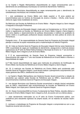 a) na Capital e Região Metropolitana disponibilizarão as vagas remanescentes para o
atendimento de candidatos(as) inscritos(as) na Central de Atendimento Telefônico;

b) nos demais Municípios disponibilizarão as vagas remanescentes para o atendimento de
candidatos(as) inscritos(as) nas Unidades Escolares.

V – o(a) candidato(a) ao Ensino Médio com idade superior a 18 anos poderá ser
encaminhado(a) para os Centros de Educação de Jovens e Adultos – CEJAs, onde houver
oferta de vagas nesta modalidade de ensino.

Da Matrícula nas Escolas de Referência em Ensino Médio – Regime Integral ou Semi–Integral
e Integrado à Educação Profissional.

Art. 31. O Programa de Educação Integral, criado pela Lei Complementar no 125 de 10/07/08,
institui e regulamenta as Escolas de Referência em Ensino Médio Integral e Semi-integral e
tem como objetivo o desenvolvimento de políticas direcionadas à melhoria da qualidade do
ensino médio e à qualificação profissional dos(as) estudantes da rede pública de ensino de
Pernambuco.

Parágrafo único – É de responsabilidade do Gerente Geral do Programa de Educação Integral
planejar e executar as ações necessárias para a implementação do referido Programa.

Art. 32. Cabe ao Gerente Geral do Programa de Educação Integral informar ao(a) Gestor(a) da
GRE a quantidade de vagas por modalidade de atendimento, assegurando a matrícula dos(as)
egressos(as) da 8ª série da Rede Pública Estadual e Municipal de Ensino no 1º ano do Ensino
Médio Integral, Semi–integral ou EJA de Ensino Médio.

§ 1º É de responsabilidade do Gerente Geral do Programa Integral acompanhar o
preenchimento das vagas no 1º ano nas Escolas de Referência em Ensino Médio e informar a
disponibilidade de vagas.

§ 2º Não haverá disponibilidade de vagas para matrículas de portadores de Certificação de
Ensino Médio nas Escolas de Referência em Ensino Médio Integral ou Semi-integral.

Art. 33. A matrícula nas Escolas de Referência em Ensino Médio será coordenada pelo
Gerente Geral do Programa Integral, o qual deverá realizar o planejamento conjuntamente com
os(as) gestores das GRE’s, obedecendo aos critérios:

I – na Capital e Região Metropolitana o(a) Gestor(a) Escolar deverá encaminhar a relação de
estudantes que optaram pelas Escolas de Referência para as GRE’s, responsáveis pelo
encaminhamento à Gerência Geral do Programa de Educação Integral; .

II – nos demais Municípios o(a) Gestor(a) Escolar encaminhará a relação dos(as) estudantes
para as GRE’s, responsáveis pelo encaminhamento às Escolas de Referência em Ensino
Médio Integral, com cópia para o Gerente Geral do Programa Integral.

Art. 34. Os(as) Concluintes/2008 do Ensino Fundamental da Rede Pública, deverão efetivar a
matrícula no Ensino Médio Integral, Semi–integral ou EJA, de acordo com os critérios abaixo:

I - estar devidamente matriculado (a) na 8ª série do Ensino Fundamental público, com
preferência para estudantes egressos da própria escola, em se tratando de escolas recém-
criadas.

II - conhecer a metodologia do Programa de Educação Integral e comprometer-se com a sua
freqüência durante todo ano letivo;
 