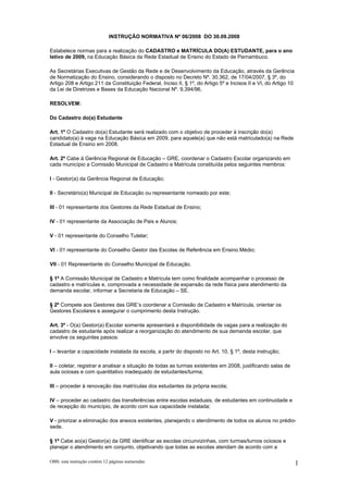 INSTRUÇÃO NORMATIVA Nº 06/2008 DO 30.09.2008

Estabelece normas para a realização do CADASTRO e MATRÍCULA DO(A) ESTUDANTE, para o ano
letivo de 2009, na Educação Básica da Rede Estadual de Ensino do Estado de Pernambuco.

As Secretárias Executivas de Gestão da Rede e de Desenvolvimento da Educação, através da Gerência
de Normatização do Ensino, considerando o disposto no Decreto Nº. 30.362, de 17/04/2007, § 3º, do
Artigo 208 e Artigo 211 da Constituição Federal, Inciso II, § 1º, do Artigo 5º e Incisos II e VI, do Artigo 10
da Lei de Diretrizes e Bases da Educação Nacional Nº. 9.394/96,

RESOLVEM:

Do Cadastro do(a) Estudante

Art. 1º O Cadastro do(a) Estudante será realizado com o objetivo de proceder à inscrição do(a)
candidato(a) à vaga na Educação Básica em 2009, para aquele(a) que não está matriculado(a) na Rede
Estadual de Ensino em 2008.

Art. 2º Cabe à Gerência Regional de Educação – GRE, coordenar o Cadastro Escolar organizando em
cada município a Comissão Municipal de Cadastro e Matrícula constituída pelos seguintes membros:

I - Gestor(a) da Gerência Regional de Educação;

II - Secretário(a) Municipal de Educação ou representante nomeado por este;

III - 01 representante dos Gestores da Rede Estadual de Ensino;

IV - 01 representante da Associação de Pais e Alunos;

V - 01 representante do Conselho Tutelar;

VI - 01 representante do Conselho Gestor das Escolas de Referência em Ensino Médio;

VII - 01 Representante do Conselho Municipal de Educação.

§ 1º A Comissão Municipal de Cadastro e Matrícula tem como finalidade acompanhar o processo de
cadastro e matrículas e, comprovada a necessidade de expansão da rede física para atendimento da
demanda escolar, informar a Secretaria de Educação – SE.

§ 2º Compete aos Gestores das GRE’s coordenar a Comissão de Cadastro e Matrícula, orientar os
Gestores Escolares e assegurar o cumprimento desta Instrução.

Art. 3º - O(a) Gestor(a) Escolar somente apresentará a disponibilidade de vagas para a realização do
cadastro de estudante após realizar a reorganização do atendimento de sua demanda escolar, que
envolve os seguintes passos:

I – levantar a capacidade instalada da escola, a partir do disposto no Art. 10, § 1º, desta instrução;

II – coletar, registrar e analisar a situação de todas as turmas existentes em 2008, justificando salas de
aula ociosas e com quantitativo inadequado de estudantes/turma;

III – proceder à renovação das matrículas dos estudantes da própria escola;

IV – proceder ao cadastro das transferências entre escolas estaduais, de estudantes em continuidade e
de recepção do município, de acordo com sua capacidade instalada;

V - priorizar a eliminação dos anexos existentes, planejando o atendimento de todos os alunos no prédio-
sede.

§ 1º Cabe ao(a) Gestor(a) da GRE identificar as escolas circunvizinhas, com turmas/turnos ociosos e
planejar o atendimento em conjunto, objetivando que todas as escolas atendam de acordo com a

OBS: esta instrução contém 12 páginas numeradas                                                                  1
 