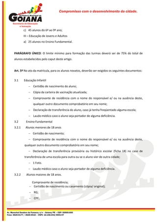 Compromisso com o desenvolvimento da cidade.




                c) 45 alunos do 6º ao 9º ano;
                III – Educação de Jovens e Adultos
                a) 25 alunos no Ensino Fundamental.


       PARÁGRAFO ÚNICO: O limite mínimo para formação das turmas deverá ser de 75% do total de
       alunos estabelecidos pelo caput deste artigo.


       Art. 5º No ato da matrícula, para os alunos novatos, deverão ser exigidos os seguintes documentos:


       3.1      Educação Infantil
                      Certidão de nascimento do aluno;
                      Cópia da carteira de vacinação atualizada;
                      Comprovante de residência com o nome do responsável e/ ou na ausência deste,
                         qualquer outro documento comprobatório em seu nome;
                      Declaração de transferência do aluno, caso já tenha freqüentado alguma escola;
                      Laudo médico caso o aluno seja portador de alguma deficiência.
       3.2        Ensino Fundamental
       3.2.1      Alunos menores de 18 anos
                      Certidão de nascimento;
                      Comprovante de residência com o nome do responsável e/ ou na ausência deste,
                 qualquer outro documento comprobatório em seu nome;
                      Declaração de transferência provisória ou histórico escolar (ficha 18) no caso de
                 transferência de uma escola para outra ou se o aluno vier de outra cidade;
                      1 Foto.
                      Laudo médico caso o aluno seja portador de alguma deficiência.
       3.2.2       Alunos maiores de 18 anos.

                      Comprovante de residência;
                      Certidão de nascimento ou casamento (cópia/ original);
                      RG;
                      CPF;



Av. Marechal Deodoro da Fonseca, s/n – Goiana/PE – CEP: 55900-000
Fone: 3626-0177 / 3626-0416 – CNPJ: 10.150.043/0001-07
 
