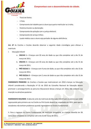 Compromisso com o desenvolvimento da cidade.




                      Título de Eleitor;
                      1 Foto;
                      Comprovante de trabalho para o aluno que queira matricular-se à noite;
                      Histórico Escolar ou declaração;
                      Comprovante de quitação com a justiça eleitoral;
                      Comprovante de serviço militar;
                      Laudo médico caso o aluno seja portador de alguma deficiência.


       Art. 6º As Creches e Escolas deverão observar a seguinte idade cronológica para efetuar a
       matrícula:
       I.    Educação Infantil
                     a. CRECHE 1 – Crianças com 02 anos de idade ou que irão completar até o dia 31 de
                         março de 2011;
                     b. CRECHE 2 – Crianças com 03 anos de idade ou que irão completar até o dia 31 de
                         março de 2011;
                     c. PRÉ ESCOLA 1 – Crianças com 4 anos de idade, ou que irão completar até o dia 31 de
                         março de 2011;
                     d. PRÉ ESCOLA 2 – Crianças com 5 anos de idade ou que irão completar até o dia 31 de
                         março de 2011;
       PARÁGRAFO PRIMEIRO: As Creches e Escolas que matricularam em 2010 crianças na Educação
       Infantil considerando a Resolução nº 01 de 2010 do Conselho Nacional de Educação devem
       promover o prosseguimento ao percurso Educacional dessas crianças em 2011, não vedando sua
       inserção na série/ano posterior.


       PARÁGRAFO SEGUNDO- A data de corte da matrícula da Educação Infantil para os alunos que estão
       ingressando pela primeira vez na Creche ou Pré-Escola deverá ser respeitada em 2011, para que os
       estudantes não tenham problemas quando ingressarem no Ensino Fundamental.


       II. Para o ingresso no Ensino Fundamental, de matrícula obrigatória, as crianças deverão ter 06
       (seis) anos completos ou completar até o dia 31 de março de 2011;



Av. Marechal Deodoro da Fonseca, s/n – Goiana/PE – CEP: 55900-000
Fone: 3626-0177 / 3626-0416 – CNPJ: 10.150.043/0001-07
 