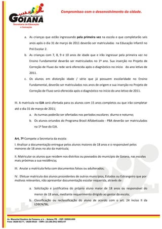 Compromisso com o desenvolvimento da cidade.




                a. As crianças que estão ingressando pela primeira vez na escola e que completarão seis
                     anos após o dia 31 de março de 2011 deverão ser matriculadas na Educação Infantil no
                     Pré Escolar 2.
                b. As crianças com 7, 8, 9 e 10 anos de idade que e irão ingressar pela primeira vez no
                     Ensino Fundamental deverão ser matriculados no 1º ano. Sua inserção no Projeto de
                     Correção de Fluxo da rede será oferecida após o diagnóstico no início do ano letivo de
                     2011.
                c. Os alunos em distorção idade / série que já possuem escolaridade no Ensino
                     Fundamental, deverão ser matriculados nos anos de origem e sua inserção no Projeto de
                     Correção de Fluxo será oferecida após o diagnóstico no início do ano letivo de 2011.


       III. A matrícula na EJA será ofertada para os alunos com 15 anos completos ou que irão completar
       até o dia 31 de março de 2011;
                     a. As turmas poderão ser ofertadas nos períodos escolares diurno e noturno;
                     b. Os alunos oriundos do Programa Brasil Alfabetizado - PBA deverão ser matriculados
                         na 1ª fase do EJA.


       Art. 7º Compete a Secretaria da escola:
       I. Analisar a documentação entregue pelos alunos maiores de 18 anos e o responsável pelos
       menores de 18 anos no ato da matrícula;

       II. Matricular os alunos que residem nos distritos ou povoados do município de Goiana, nas escolas
       mais próximas a sua residência;

       III. Anular a matrícula feita com documentos falsos ou adulterados;

       IV. Efetuar matrícula dos alunos procedentes de outros municípios, Estados ou Estrangeiro que por
       motivos relevantes, não apresentar documentação escolar requerida, através de :

                     a. Solicitação e justificativa do próprio aluno maior de 18 anos ou responsável do
                         menor de 18 anos, mediante requerimento dirigido ao gestor da escola;
                     b. Classificação ou reclassificação do aluno de acordo com o art. 24 inciso II da
                        LDBEN/96;



Av. Marechal Deodoro da Fonseca, s/n – Goiana/PE – CEP: 55900-000
Fone: 3626-0177 / 3626-0416 – CNPJ: 10.150.043/0001-07
 