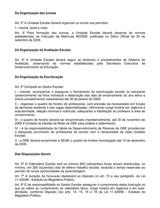 Da Organização das turmas


Art. 2º A Unidade Escolar deverá organizar os turnos nos períodos:
I - manhã, tarde e noite.
Art. 3º Para formação das turmas, a Unidade Escolar deverá observar às normas
estabelecidas na Instrução de Matrícula 06/2008, publicada no Diário Oficial de 30 de
setembro de 2008.


Da Organização da Avaliação Escolar


Art. 4º A Unidade Escolar deverá seguir as diretrizes e procedimentos do Sistema de
Avaliação, observando às normas estabelecidas pela Secretaria Executiva de
Desenvolvimento da Educação.


Da Organização da Escrituração


Art. 5º Compete ao Gestor Escolar:
I - orientar, acompanhar e assegurar o fechamento da escrituração escolar do estudante
(preenchimento da ficha individual e elaboração das atas de encerramento do ano letivo e
outros procedimentos necessários) até 30 de janeiro de 2009;
II – organizar o quadro de horário de professores, com previsão da necessidade em função
da demanda existente e das vagas disponibilizadas, informando carga horária em regência e
aula-atividade, relação nominal e matrícula, adequando a habilitação do professor à área de
conhecimento;
III - o quadro de horário deverá ser encaminhado impreterivelmente, até 30 de novembro de
2008 à Unidade de Gestão de Rede da GRE para análise e deferimento;
IV – é de responsabilidade da Célula de Desenvolvimento de Pessoas da GRE providenciar
o adequado provimento de professores de acordo com a necessidade de cada Unidade
Escolar;
V - a GRE deverá encaminhar à SEGE o quadro de horário homologado até 10 de dezembro
de 2008.


Das Disposições Gerais


Art. 6º O Calendário Escolar terá no mínimo 800 (oitocentas) horas anuais distribuídas, no
mínimo, em 200 (duzentos) dias de efetivo trabalho escolar, excluído o tempo reservado ao
período de novas oportunidades de aprendizagem.
Art. 7º A duração da hora-aula obedecerá ao disposto no art. 15 e seu parágrafo, da Lei
11.329/96 - Estatuto do Magistério Público.
Art. 8º É de responsabilidade do Gestor Escolar assegurar o cumprimento desta Instrução no
que se refere ao cumprimento do calendário letivo, carga horária em regência e em aula-
atividade, conforme disposto nos arts. 14, 15, 16 e 18 da Lei 11.329/96 - Estatuto do
Magistério Público.
 