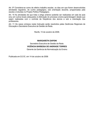 Art. 9º Considera-se como de efetivo trabalho escolar, os dias em que forem desenvolvidas
atividades regulares, de cunho pedagógico, sob orientação docente, programadas pela
escola e incluídas no Projeto Político Pedagógico.
Art. 10 As atividades de que trata o artigo anterior poderão ser realizadas em sala de aula
e/ou em outros locais adequados à efetivação do processo ensino-aprendizagem desde que
sejam realizadas com o controle de freqüência dos alunos e sob a orientação dos
professores.
Art. 11 Os casos omissos nesta Instrução serão resolvidos pelas Gerências Regionais de
Educação e Secretaria Executiva de Gestão da Rede.


                              Recife, 13 de outubro de 2008.



                                 MARGARETH ZAPONI
                         Secretária Executiva de Gestão da Rede.
                     VICÊNCIA BARBOSA DE ANDRADE TORRES
                     Gerente da Gerência de Normatização do Ensino


Publicada em D.O E. em 14 de outubro de 2008
 