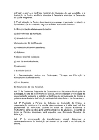 entregar o acervo à Gerência Regional de Educação de sua jurisdição, e a
Instituição de Ensino, da Rede Municipal à Secretaria Municipal de Educação
da qual é integrante.

§ 3º A Instituição de Ensino deverá entregar o acervo organizado, constando o
quantitativo dos documentos, segundo a ordem abaixo discriminada:

I - Documentação relativa aos estudantes:

a) requerimentos de matrícula;

b) fichas individuais;

c) documentos de identificação;

d) certificados/históricos escolares;

e) diplomas;

f) atas de exames especiais;

g) atas de resultados finais;

h) pareceres;

i) diários de classe.

II - Documentação relativa aos Professores, Técnicos em Educação e
Funcionários Administrativos.

a) livro de ponto;

b) documentos de vida funcional.

Art. 3º As Gerências Regionais de Educação e as Secretarias Municipais de
Educação, no ato do recebimento do acervo, deverão realizar a verificação da
documentação existente e solicitar à Gerência de Normatização do Ensino a
publicação de Portaria de Extinção no Diário Oficial do Estado de Pernambuco.

Art. 4º Publicada a Portaria de Extinção de Instituição de Ensino, a
documentação relativa à vida escolar dos estudantes e à vida funcional dos
profissionais da instituição, quando se tratar de Escolas Estaduais e
Particulares, será expedida pela Gerência Regional de Educação, e quando se
tratar de Escolas Municipais, será expedida pela Secretaria Municipal de
Educação.

Art. 5º A comprovação de irregularidades poderá determinar o
descredenciamento de instituição de ensino ou de nível e modalidade de
ensino.
 