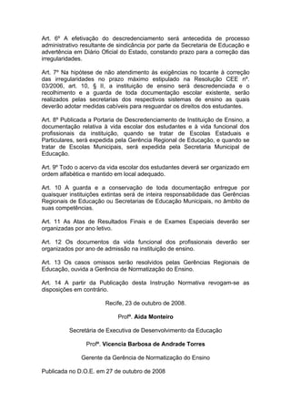 Art. 6º A efetivação do descredenciamento será antecedida de processo
administrativo resultante de sindicância por parte da Secretaria de Educação e
advertência em Diário Oficial do Estado, constando prazo para a correção das
irregularidades.

Art. 7º Na hipótese de não atendimento às exigências no tocante à correção
das irregularidades no prazo máximo estipulado na Resolução CEE nº.
03/2006, art. 10, § II, a instituição de ensino será descredenciada e o
recolhimento e a guarda de toda documentação escolar existente, serão
realizados pelas secretarias dos respectivos sistemas de ensino as quais
deverão adotar medidas cabíveis para resguardar os direitos dos estudantes.

Art. 8º Publicada a Portaria de Descredenciamento de Instituição de Ensino, a
documentação relativa à vida escolar dos estudantes e à vida funcional dos
profissionais da instituição, quando se tratar de Escolas Estaduais e
Particulares, será expedida pela Gerência Regional de Educação, e quando se
tratar de Escolas Municipais, será expedida pela Secretaria Municipal de
Educação.

Art. 9º Todo o acervo da vida escolar dos estudantes deverá ser organizado em
ordem alfabética e mantido em local adequado.

Art. 10 A guarda e a conservação de toda documentação entregue por
quaisquer instituições extintas será de inteira responsabilidade das Gerências
Regionais de Educação ou Secretarias de Educação Municipais, no âmbito de
suas competências.

Art. 11 As Atas de Resultados Finais e de Exames Especiais deverão ser
organizadas por ano letivo.

Art. 12 Os documentos da vida funcional dos profissionais deverão ser
organizados por ano de admissão na instituição de ensino.

Art. 13 Os casos omissos serão resolvidos pelas Gerências Regionais de
Educação, ouvida a Gerência de Normatização do Ensino.

Art. 14 A partir da Publicação desta Instrução Normativa revogam-se as
disposições em contrário.

                       Recife, 23 de outubro de 2008.

                            Profª. Aida Monteiro

          Secretária de Executiva de Desenvolvimento da Educação

                Profª. Vicencia Barbosa de Andrade Torres

              Gerente da Gerência de Normatização do Ensino

Publicada no D.O.E. em 27 de outubro de 2008
 